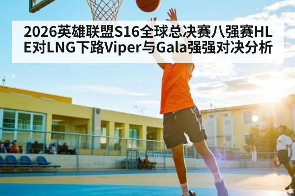 2026英雄联盟S16全球总决赛八强赛HLE对LNG下路Viper与Gala强强对决分析