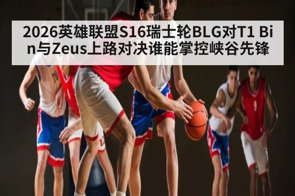 2026英雄联盟S16瑞士轮BLG对T1 Bin与Zeus上路对决谁能掌控峡谷先锋