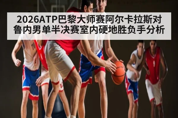 2026ATP巴黎大师赛阿尔卡拉斯对鲁内男单半决赛室内硬地胜负手分析