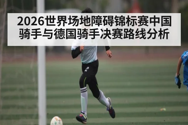 2026世界场地障碍锦标赛中国骑手与德国骑手决赛路线分析