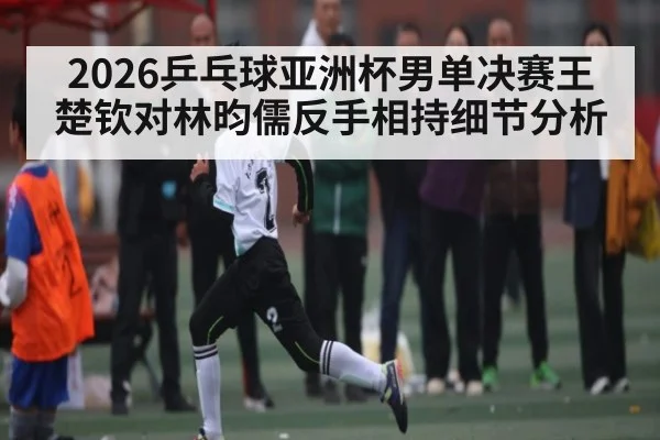 2026乒乓球亚洲杯男单决赛王楚钦对林昀儒反手相持细节分析
